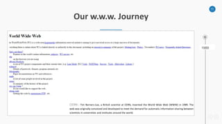 11
Our w.w.w. Journey
CERN - Tim Berners-Lee, a British scientist at CERN, invented the World Wide Web (WWW) in 1989. The
web was originally conceived and developed to meet the demand for automatic information-sharing between
scientists in universities and institutes around the world.
1989
 