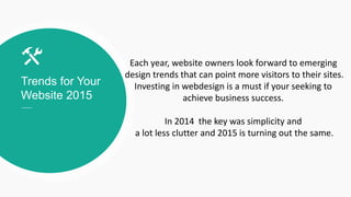 Trends for Your
Website 2015
Each year, website owners look forward to emerging
design trends that can point more visitors to their sites.
Investing in webdesign is a must if your seeking to
achieve business success.
In 2014 the key was simplicity and
a lot less clutter and 2015 is turning out the same.
 