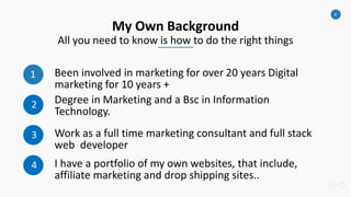 4
My Own Background
All you need to know is how to do the right things
1 Been involved in marketing for over 20 years Digital
marketing for 10 years +
2 Degree in Marketing and a Bsc in Information
Technology.
3 Work as a full time marketing consultant and full stack
web developer
4 I have a portfolio of my own websites, that include,
affiliate marketing and drop shipping sites..
 