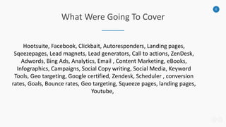 5
What Were Going To Cover
Hootsuite, Facebook, Clickbait, Autoresponders, Landing pages,
Sqeezepages, Lead magnets, Lead generators, Call to actions, ZenDesk,
Adwords, Bing Ads, Analytics, Email , Content Marketing, eBooks,
Infographics, Campaigns, Social Copy writing, Social Media, Keyword
Tools, Geo targeting, Google certified, Zendesk, Scheduler , conversion
rates, Goals, Bounce rates, Geo targeting, Squeeze pages, landing pages,
Youtube,
 