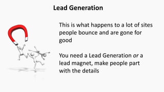 Lead Generation
This is what happens to a lot of sites
people bounce and are gone for
good
You need a Lead Generation or a
lead magnet, make people part
with the details
 