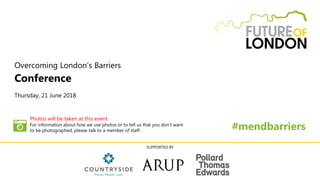 Overcoming London’s Barriers
Conference
Thursday, 21 June 2018
#mendbarriers
SUPPORTED BY
Photos will be taken at this event
For information about how we use photos or to tell us that you don’t want
to be photographed, please talk to a member of staff.
 