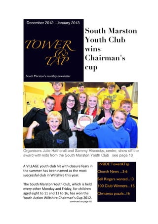 December 2012 - January 2013

                                               South Marston
                                               Youth Club
TOWER
   &
                                               wins
  TAP
                                               Chairman's
                                               cup
 South Marston's monthly newsletter




Organisers Julie Hatherall and Sammy Hiscocks, centre, show off the
award with kids from the South Marston Youth Club see page 18

                                                         INSIDE Tower&Tap
A VILLAGE youth club hit with closure fears in
the summer has been named as the most                    Church News ...3-6
successful club in Wiltshire this year.
                                                         Bell Ringers wanted...13
The South Marston Youth Club, which is held              100 Club Winners...15
every other Monday and Friday, for children
aged eight to 11 and 12 to 16, has won the               Christmas puzzle...16
Youth Action Wiltshire Chairman’s Cup 2012.
                                  continued on page 18
 