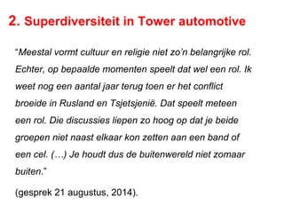 2. Superdiversiteit in Tower automotive
“Meestal vormt cultuur en religie niet zo’n belangrijke rol.
Echter, op bepaalde momenten speelt dat wel een rol. Ik
weet nog een aantal jaar terug toen er het conflict
broeide in Rusland en Tsjetsjenië. Dat speelt meteen
een rol. Die discussies liepen zo hoog op dat je beide
groepen niet naast elkaar kon zetten aan een band of
een cel. (…) Je houdt dus de buitenwereld niet zomaar
buiten.”
(gesprek 21 augustus, 2014).
 