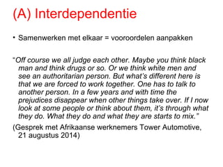 (A) Interdependentie
• Samenwerken met elkaar = vooroordelen aanpakken
“Off course we all judge each other. Maybe you think black
man and think drugs or so. Or we think white men and
see an authoritarian person. But what’s different here is
that we are forced to work together. One has to talk to
another person. In a few years and with time the
prejudices disappear when other things take over. If I now
look at some people or think about them, it’s through what
they do. What they do and what they are starts to mix.”
(Gesprek met Afrikaanse werknemers Tower Automotive,
21 augustus 2014)
 