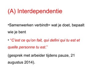 (A) Interdependentie
•Samenwerken verbindt= wat je doet, bepaalt
wie je bent
• “C’est ce qu’on fait, qui defini qui tu est et
quelle personne tu est.”
(gesprek met arbeider tijdens pauze, 21
augustus 2014).
 