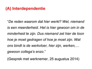 (A) Interdependentie
“De reden waarom dat hier werkt? Wel, niemand
is een meerderheid. Het is hier gewoon om in de
minderheid te zijn. Dus niemand zet hier de toon
hoe je moet gedragen of hoe je moet zijn. Wat
ons bindt is de werkvloer, hier zijn, werken,…
gewoon collega’s enzo.”
(Gesprek met werknemer, 25 augustus 2014)
 