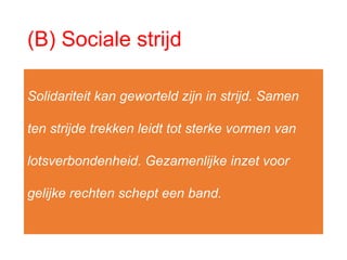 (B) Sociale strijd
Solidariteit kan geworteld zijn in strijd. Samen
ten strijde trekken leidt tot sterke vormen van
lotsverbondenheid. Gezamenlijke inzet voor
gelijke rechten schept een band.
 