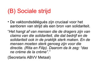 (B) Sociale strijd
• De vakbondsdélégués zijn cruciaal voor het
aanboren van strijd als een bron van solidariteit.
“Het hangt af van mensen die de dragers zijn van
claims van die solidariteit, die dat bedrijf en de
solidariteit ook in de praktijk sterk maken. En de
mensen moeten sterk genoeg zijn voor die
directie. (Rita en Filip). Daarom da ik zeg: “das
ne crème de la crème”.”
(Secretaris ABVV Metaal)
 