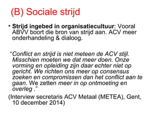 (B) Sociale strijd
• Strijd ingebed in organisatiecultuur: Vooral
ABVV boort die bron van strijd aan. ACV meer
onderhandeling & dialoog.
“Conflict en strijd is niet meteen de ACV stijl.
Misschien moeten we dat meer doen. Onze
vorming en opleiding zijn daar echter niet op
gericht. We richten ons meer op consensus
zoeken en compromissen dan het conflict aan te
gaan. We zetten meer in op ontmoeting en
overleg .”
(Interview secretaris ACV Metaal (METEA), Gent,
10 december 2014)
 