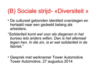 (B) Sociale strijd- «Diversiteit »
• De cultureel gebonden identiteit overstegen en
hertaald naar een gedeeld belang als
arbeiders.
“Solidariteit komt wel voor als diegenen in het
bureau iets anders willen. Dan is het allemaal
tegen hen. In die zin, is er wel solidariteit in de
fabriek.”
• Gesprek met werknemer Tower Automotive
Tower Automotive, 27 augustus 2014
 