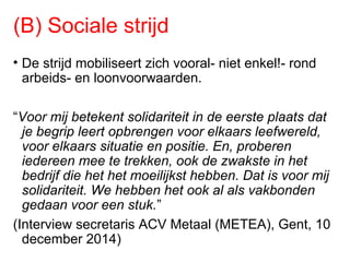 (B) Sociale strijd
• De strijd mobiliseert zich vooral- niet enkel!- rond
arbeids- en loonvoorwaarden.
“Voor mij betekent solidariteit in de eerste plaats dat
je begrip leert opbrengen voor elkaars leefwereld,
voor elkaars situatie en positie. En, proberen
iedereen mee te trekken, ook de zwakste in het
bedrijf die het het moeilijkst hebben. Dat is voor mij
solidariteit. We hebben het ook al als vakbonden
gedaan voor een stuk.”
(Interview secretaris ACV Metaal (METEA), Gent, 10
december 2014)
 