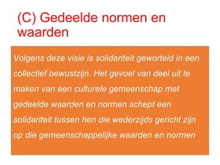 (C) Gedeelde normen en
waarden
Volgens deze visie is solidariteit geworteld in een
collectief bewustzijn. Het gevoel van deel uit te
maken van een culturele gemeenschap met
gedeelde waarden en normen schept een
solidariteit tussen hen die wederzijds gericht zijn
op die gemeenschappelijke waarden en normen.
 