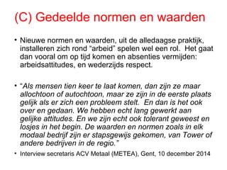(C) Gedeelde normen en waarden
• Nieuwe normen en waarden, uit de alledaagse praktijk,
installeren zich rond “arbeid” spelen wel een rol. Het gaat
dan vooral om op tijd komen en absenties vermijden:
arbeidsattitudes, en wederzijds respect.
• “Als mensen tien keer te laat komen, dan zijn ze maar
allochtoon of autochtoon, maar ze zijn in de eerste plaats
gelijk als er zich een probleem stelt. En dan is het ook
over en gedaan. We hebben echt lang gewerkt aan
gelijke attitudes. En we zijn echt ook tolerant geweest en
losjes in het begin. De waarden en normen zoals in elk
modaal bedrijf zijn er stapsgewijs gekomen, van Tower of
andere bedrijven in de regio.”
• Interview secretaris ACV Metaal (METEA), Gent, 10 december 2014
 