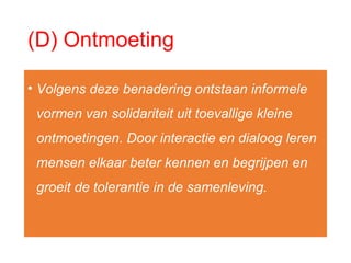 (D) Ontmoeting
• Volgens deze benadering ontstaan informele
vormen van solidariteit uit toevallige kleine
ontmoetingen. Door interactie en dialoog leren
mensen elkaar beter kennen en begrijpen en
groeit de tolerantie in de samenleving.
 