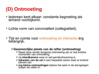 (D) Ontmoeting
• Iedereen kent elkaar: constante begroeting als
iemand voorbijkomt.
• Lichte vorm van convivialiteit (collegialiteit).
• Tijd en ruimte voor ontmoeting en interactie érg
belangrijk.
Gezamenlijke plaats van de refter (ontmoeting)
 Naast deze eerder lange(re) ontmoeting zijn er ook kortere
momenten van ontmoeting
 zie kleedkamers waar er wel genderstreaming is,
 zijkanten van de cel in een bepaalde sector waar er kortere
pauzes zijn
 erg kleine ontmoetingen tijdens het werk in de doorgangen
tussen de cellen in.
 