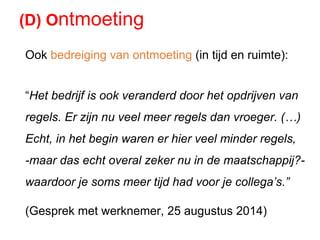 Ook bedreiging van ontmoeting (in tijd en ruimte):
“Het bedrijf is ook veranderd door het opdrijven van
regels. Er zijn nu veel meer regels dan vroeger. (…)
Echt, in het begin waren er hier veel minder regels,
-maar das echt overal zeker nu in de maatschappij?-
waardoor je soms meer tijd had voor je collega’s.”
(Gesprek met werknemer, 25 augustus 2014)
(D) Ontmoeting
 