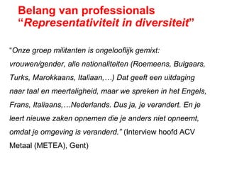 Belang van professionals
“Representativiteit in diversiteit”
“Onze groep militanten is ongelooflijk gemixt:
vrouwen/gender, alle nationaliteiten (Roemeens, Bulgaars,
Turks, Marokkaans, Italiaan,…) Dat geeft een uitdaging
naar taal en meertaligheid, maar we spreken in het Engels,
Frans, Italiaans,…Nederlands. Dus ja, je verandert. En je
leert nieuwe zaken opnemen die je anders niet opneemt,
omdat je omgeving is veranderd.” (Interview hoofd ACV
Metaal (METEA), Gent)
 