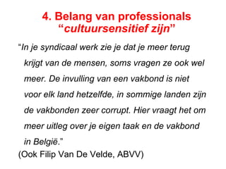 “In je syndicaal werk zie je dat je meer terug
krijgt van de mensen, soms vragen ze ook wel
meer. De invulling van een vakbond is niet
voor elk land hetzelfde, in sommige landen zijn
de vakbonden zeer corrupt. Hier vraagt het om
meer uitleg over je eigen taak en de vakbond
in België.”
(Ook Filip Van De Velde, ABVV)
4. Belang van professionals
“cultuursensitief zijn”
 