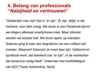 4. Belang van professionals
“Nabijheid en vertrouwen”
“Solidariteit voor mij? Dat is “er zijn”. Er zijn, altijd, in elk
moment, voor elke vraag. We leven in een Facebook-tijd en
we dragen allemaal smartphones mee. Maar slimmer
worden we sociaal niet. We leven apart, op eilanden.
Gisteren ging ik naar een begrafenis van een militant zijn
moeder. Waarom? Daarom! Je moet daar zijn. Vakbond en
syndicaal werk, dat betekent ook “er zijn”, in de momenten
dat iemand je nodig heeft.” (Interview met hoofddélégué
van ACV Tower Automotive, Gent)
 