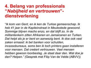 4. Belang van professionals
“Nabijheid en vertrouwen”-
dienstverlening
“Ik kom van Gent, en ik ken de Turkse gemeenschap. Ik
heb 41 jaar in de Kapiteinstraat in Meulestede gewoond.
Sommige blijven macho enzo, en dat blijft zo. In de
militantenkern zitten Afrikanen en Jamaicanen en Turken.
Dat helpt als je er bent en aanwezig bent. Ik doe ook veel
zaken ernaast: ik bel banken voor schulden,
incassobureaus, soms ben ik toch printers gaan installeren
voor mensen. Dat creëert vertrouwen. Veel mensen
hebben gewoon loonbeslag. Je staat daar dan. Wat doe je
dan? Helpen.” (Gesprek met Filip Van de Velde (ABVV))
 
