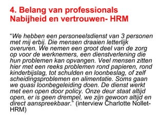4. Belang van professionals
Nabijheid en vertrouwen- HRM
“We hebben een personeelsdienst van 3 personen
met mij erbij. Die mensen draaien letterlijk
overuren. We nemen een groot deel van de zorg
op voor de werknemers, een dienstverlening die
hun problemen kan opvangen. Veel mensen zitten
hier met een reeks problemen rond papieren, rond
kinderbijslag, tot schulden en loonbeslag, of zelf
scheidingsproblemen en alimentatie. Soms gaan
we quasi loonbegeleiding doen. De dienst werkt
met een open door policy. Onze deur staat altijd
open, er is geen drempel, we zijn gewoon altijd en
direct aanspreekbaar.” (interview Charlotte Nollet-
HRM)
 