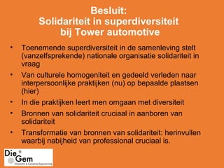 Besluit:
Solidariteit in superdiversiteit
bij Tower automotive
• Toenemende superdiversiteit in de samenleving stelt
(vanzelfsprekende) nationale organisatie solidariteit in
vraag
• Van culturele homogeniteit en gedeeld verleden naar
interpersoonlijke praktijken (nu) op bepaalde plaatsen
(hier)
• In die praktijken leert men omgaan met diversiteit
• Bronnen van solidariteit cruciaal in aanboren van
solidariteit
• Transformatie van bronnen van solidariteit: herinvullen
waarbij nabijheid van professional cruciaal is.
 