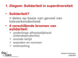 • Solidariteit?
= delen op basis van gevoel van
lotsverbondenheid
• 4 verschillende bronnen van
solidariteit:
 onderlinge afhankelijkheid
(interdependentie)
 sociale strijd
 waarden en normen
 ontmoeting
DieGem Conferentie
1/04/2014
1. Diegem: Solidariteit in superdiversiteit
 
