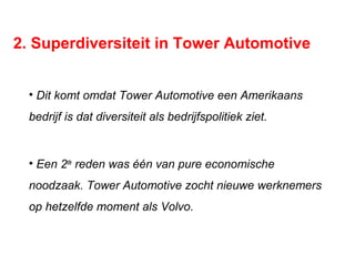 2. Superdiversiteit in Tower Automotive
• Dit komt omdat Tower Automotive een Amerikaans
bedrijf is dat diversiteit als bedrijfspolitiek ziet.
• Een 2de
reden was één van pure economische
noodzaak. Tower Automotive zocht nieuwe werknemers
op hetzelfde moment als Volvo.
 