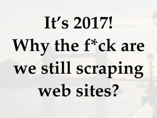It’s 2017!
Why the f*ck are
we still scraping
web sites?
 