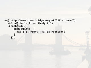 wq('http://www.towerbridge.org.uk/lift-times/')
->find('table.lined tbody tr')
->each(sub {
push @lifts, [
map { $_->text } $_[1]->contents
]
});
 