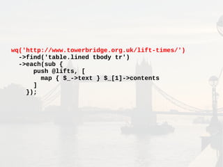 wq('http://www.towerbridge.org.uk/lift-times/')
->find('table.lined tbody tr')
->each(sub {
push @lifts, [
map { $_->text } $_[1]->contents
]
});
 