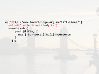 wq('http://www.towerbridge.org.uk/lift-times/')
->find('table.lined tbody tr')
->each(sub {
push @lifts, [
map { $_->text } $_[1]->contents
]
});
 