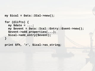 my $ical = Data::ICal->new();
for (@lifts) {
my $date = ...;
my $event = Data::Ical::Entry::Event->new();
$event->add_properties(...);
$ical->add_entry($event);
}
print $fh, '>', $ical->as_string;
 