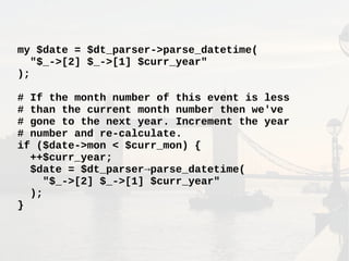 my $date = $dt_parser->parse_datetime(
"$_->[2] $_->[1] $curr_year"
);
# If the month number of this event is less
# than the current month number then we've
# gone to the next year. Increment the year
# number and re-calculate.
if ($date->mon < $curr_mon) {
++$curr_year;
$date = $dt_parser→parse_datetime(
"$_->[2] $_->[1] $curr_year"
);
}
 