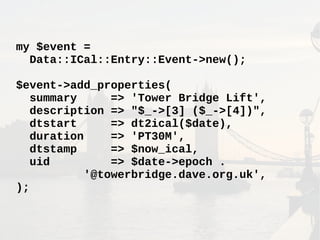 my $event =
Data::ICal::Entry::Event->new();
$event->add_properties(
summary => 'Tower Bridge Lift',
description => "$_->[3] ($_->[4])",
dtstart => dt2ical($date),
duration => 'PT30M',
dtstamp => $now_ical,
uid => $date->epoch .
'@towerbridge.dave.org.uk',
);
 