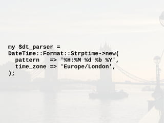 my $dt_parser =
DateTime::Format::Strptime->new(
pattern => '%H:%M %d %b %Y',
time_zone => 'Europe/London',
);
 