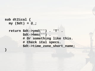 sub dt2ical {
my ($dt) = @_;
return $dt->ymd('') . 'T' .
$dt->hms('') .
# Or something like this.
# Check iCal specs.
$dt->time_zone_short_name;
}
 