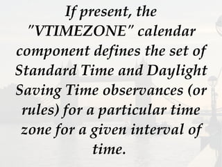 If present, the
"VTIMEZONE" calendar
component defines the set of
Standard Time and Daylight
Saving Time observances (or
rules) for a particular time
zone for a given interval of
time.
 