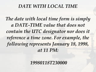 DATE WITH LOCAL TIME
The date with local time form is simply
a DATE-TIME value that does not
contain the UTC designator nor does it
reference a time zone. For example, the
following represents January 18, 1998,
at 11 PM:
19980118T230000
 
