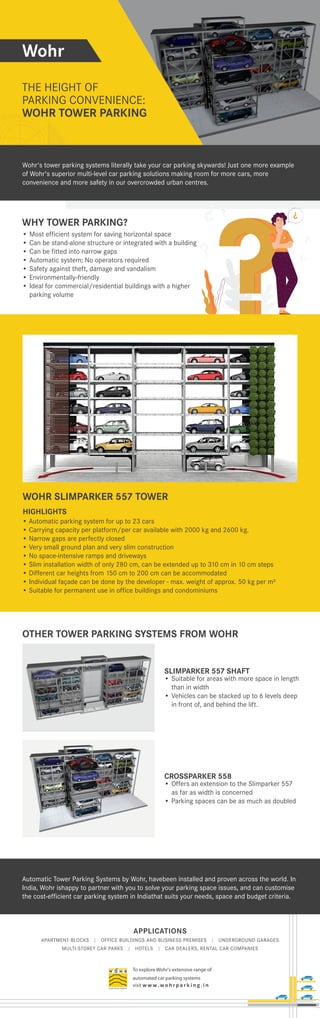 APPLICATIONS
APARTMENT BLOCKS | OFFICE BUILDINGS AND BUSINESS PREMISES | UNDERGROUND GARAGES
MULTI-STOREY CAR PARKS | HOTELS | CAR DEALERS, RENTAL CAR COMPANIES
To explore Wohr's extensive range of
automated car parking systems
visit w w w. wo h r p a r k i n g . i n
Wohr
THE HEIGHT OF
PARKING CONVENIENCE:
WOHR TOWER PARKING
WOHR TOWER PARKING
WHY TOWER PARKING?
OTHER TOWER PARKING SYSTEMS FROM WOHR
• Most efficient system for saving horizontal space
• Can be stand-alone structure or integrated with a building
• Can be fitted into narrow gaps
• Automatic system; No operators required
• Safety against theft, damage and vandalism
• Environmentally-friendly
• Ideal for commercial/residential buildings with a higher
parking volume
WOHR SLIMPARKER 557 TOWER
SLIMPARKER 557 SHAFT
• Suitable for areas with more space in length
than in width
• Vehicles can be stacked up to 6 levels deep
in front of, and behind the lift.
CROSSPARKER 558
• Offers an extension to the Slimparker 557
as far as width is concerned
• Parking spaces can be as much as doubled
Automatic Tower Parking Systems by Wohr, havebeen installed and proven across the world. In
India, Wohr ishappy to partner with you to solve your parking space issues, and can customise
the cost-efficient car parking system in Indiathat suits your needs, space and budget criteria.
Wohr's tower parking systems literally take your car parking skywards! Just one more example
of Wohr's superior multi-level car parking solutions making room for more cars, more
convenience and more safety in our overcrowded urban centres.
• Automatic parking system for up to 23 cars
• Carrying capacity per platform/per car available with 2000 kg and 2600 kg.
• Narrow gaps are perfectly closed
• Very small ground plan and very slim construction
• No space-intensive ramps and driveways
• Slim installation width of only 280 cm, can be extended up to 310 cm in 10 cm steps
• Different car heights from 150 cm to 200 cm can be accommodated
• Individual façade can be done by the developer - max. weight of approx. 50 kg per m²
• Suitable for permanent use in office buildings and condominiums
HIGHLIGHTS
 