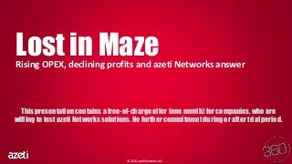 Lost in Maze 
Rising OPEX, declining profits and azeti Networks answer 
This presentation contains a free-of-charge offer (one month) for companies, who are 
willing to test azeti Networks solutions. No further commitment during or after trial period. 
© 2014 azeti Networks AG 
 