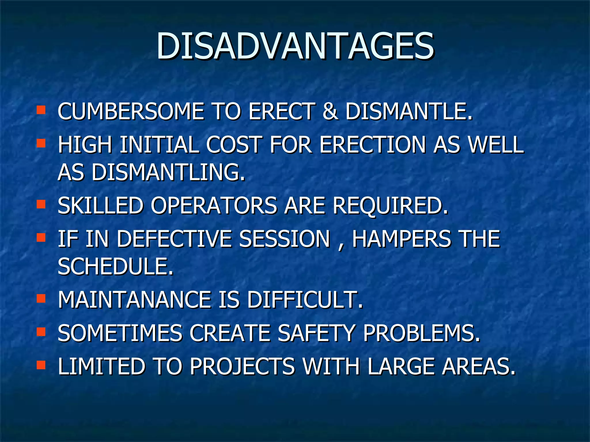 DISADVANTAGES CUMBERSOME TO ERECT & DISMANTLE. HIGH INITIAL COST FOR ERECTION AS WELL AS DISMANTLING. SKILLED OPERATORS ARE REQUIRED. IF IN DEFECTIVE SESSION , HAMPERS THE SCHEDULE. MAINTANANCE IS DIFFICULT.  SOMETIMES CREATE SAFETY PROBLEMS. LIMITED TO PROJECTS WITH LARGE AREAS. 