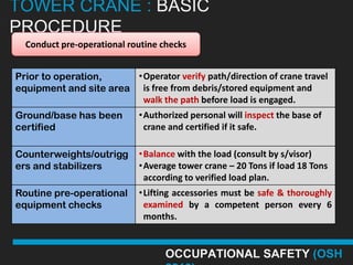 TOWER CRANE : BASIC
PROCEDURE
  Conduct pre-operational routine checks


Prior to operation,     •Operator verify path/direction of crane travel
equipment and site area is free from debris/stored equipment and
                         walk the path before load is engaged.
Ground/base has been        •Authorized personal will inspect the base of
certified                    crane and certified if it safe.

Counterweights/outrigg      •Balance with the load (consult by s/visor)
ers and stabilizers         •Average tower crane – 20 Tons if load 18 Tons
                             according to verified load plan.
Routine pre-operational     •Lifting accessories must be safe & thoroughly
equipment checks             examined by a competent person every 6
                             months.


                                   OCCUPATIONAL SAFETY (OSH
 