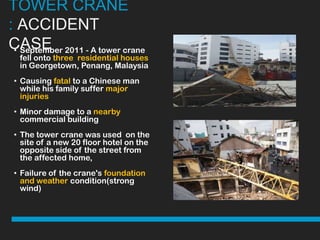 TOWER CRANE
: ACCIDENT
CASE 2011 - A tower crane
 • September
  fell onto three residential houses
  in Georgetown, Penang, Malaysia
• Causing fatal to a Chinese man
  while his family suffer major
  injuries
• Minor damage to a nearby
  commercial building
• The tower crane was used on the
  site of a new 20 floor hotel on the
  opposite side of the street from
  the affected home,
• Failure of the crane's foundation
  and weather condition(strong
  wind)
 