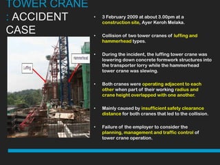 TOWER CRANE
: ACCIDENT    •   3 February 2009 at about 3.00pm at a
                  construction site, Ayer Keroh Melaka.

CASE          •   Collision of two tower cranes of luffing and
                  hammerhead types.

              •   During the incident, the luffing tower crane was
                  lowering down concrete formwork structures into
                  the transporter lorry while the hammerhead
                  tower crane was slewing.

              •   Both cranes were operating adjacent to each
                  other when part of their working radius and
                  crane height overlapped with one another.

              •   Mainly caused by insufficient safety clearance
                  distance for both cranes that led to the collision.

              •   Failure of the employer to consider the
                  planning, management and traffic control of
                  tower crane operation.
 