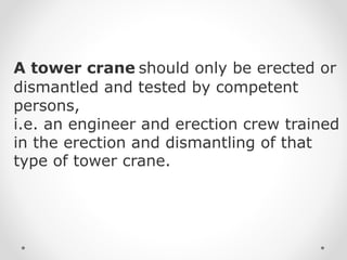 A tower crane should only be erected or 
dismantled and tested by competent 
persons, 
i.e. an engineer and erection crew trained 
in the erection and dismantling of that 
type of tower crane. 
 