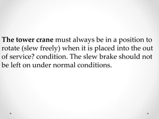 The tower crane must always be in a position to 
rotate (slew freely) when it is placed into the out 
of service? condition. The slew brake should not 
be left on under normal conditions. 
 