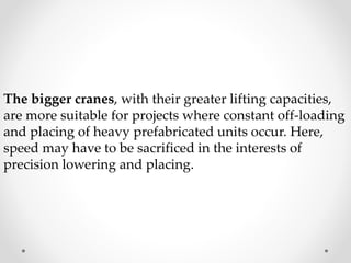 The bigger cranes, with their greater lifting capacities, 
are more suitable for projects where constant off-loading 
and placing of heavy prefabricated units occur. Here, 
speed may have to be sacrificed in the interests of 
precision lowering and placing. 
 