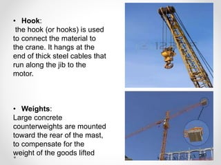 • Hook: 
the hook (or hooks) is used 
to connect the material to 
the crane. It hangs at the 
end of thick steel cables that 
run along the jib to the 
motor. 
• Weights: 
Large concrete 
counterweights are mounted 
toward the rear of the mast, 
to compensate for the 
weight of the goods lifted 
 